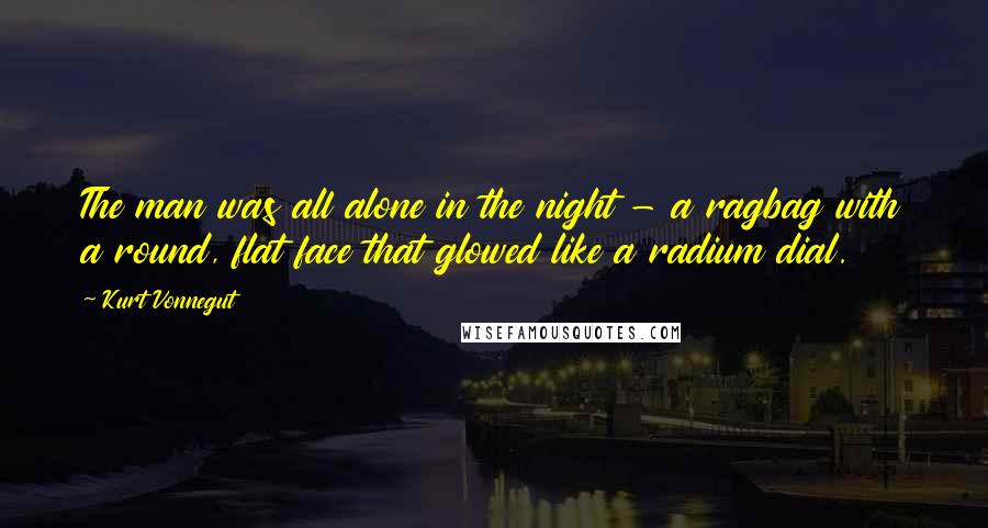 Kurt Vonnegut Quotes: The man was all alone in the night - a ragbag with a round, flat face that glowed like a radium dial.