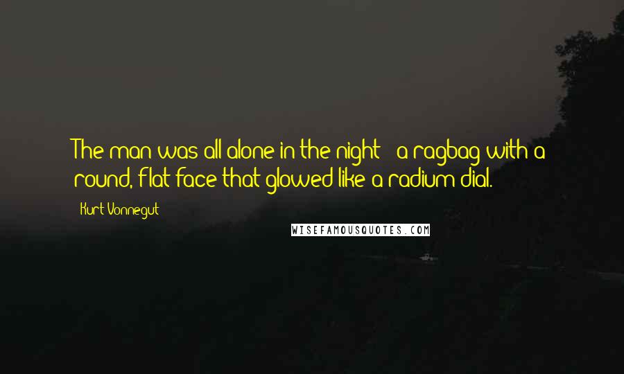 Kurt Vonnegut Quotes: The man was all alone in the night - a ragbag with a round, flat face that glowed like a radium dial.