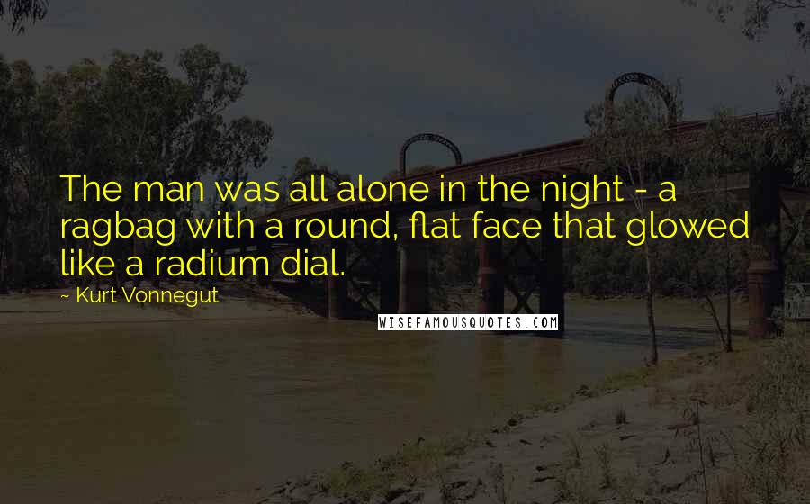 Kurt Vonnegut Quotes: The man was all alone in the night - a ragbag with a round, flat face that glowed like a radium dial.