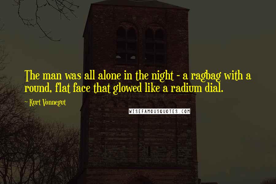 Kurt Vonnegut Quotes: The man was all alone in the night - a ragbag with a round, flat face that glowed like a radium dial.