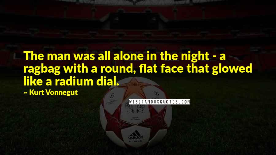 Kurt Vonnegut Quotes: The man was all alone in the night - a ragbag with a round, flat face that glowed like a radium dial.