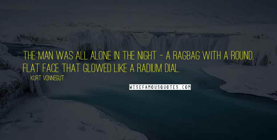 Kurt Vonnegut Quotes: The man was all alone in the night - a ragbag with a round, flat face that glowed like a radium dial.