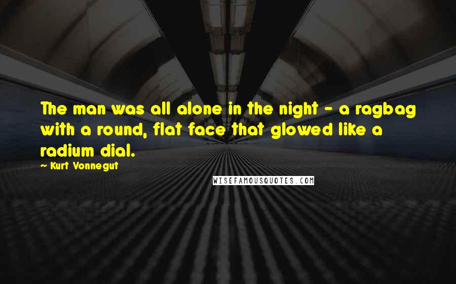 Kurt Vonnegut Quotes: The man was all alone in the night - a ragbag with a round, flat face that glowed like a radium dial.