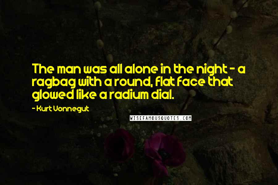 Kurt Vonnegut Quotes: The man was all alone in the night - a ragbag with a round, flat face that glowed like a radium dial.