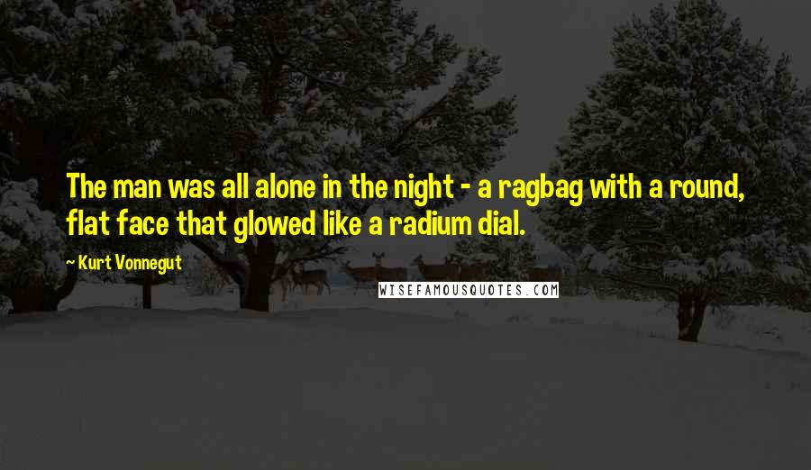 Kurt Vonnegut Quotes: The man was all alone in the night - a ragbag with a round, flat face that glowed like a radium dial.