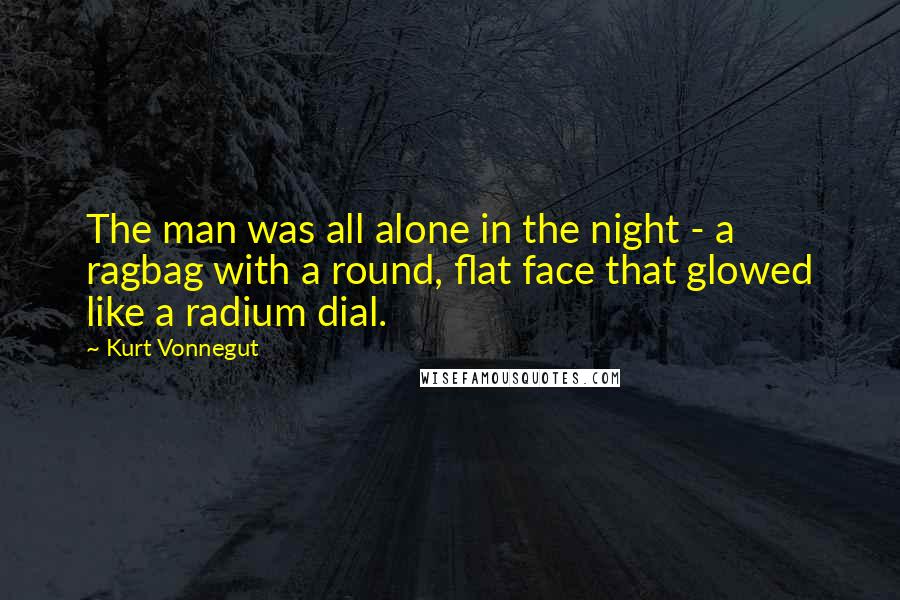 Kurt Vonnegut Quotes: The man was all alone in the night - a ragbag with a round, flat face that glowed like a radium dial.