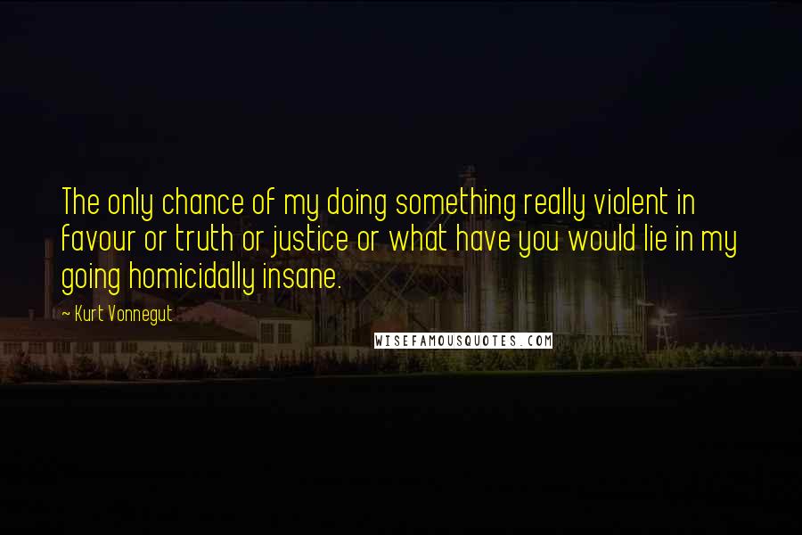 Kurt Vonnegut Quotes: The only chance of my doing something really violent in favour or truth or justice or what have you would lie in my going homicidally insane.