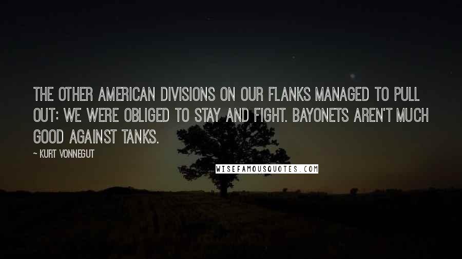 Kurt Vonnegut Quotes: The other American divisions on our flanks managed to pull out: We were obliged to stay and fight. Bayonets aren't much good against tanks.