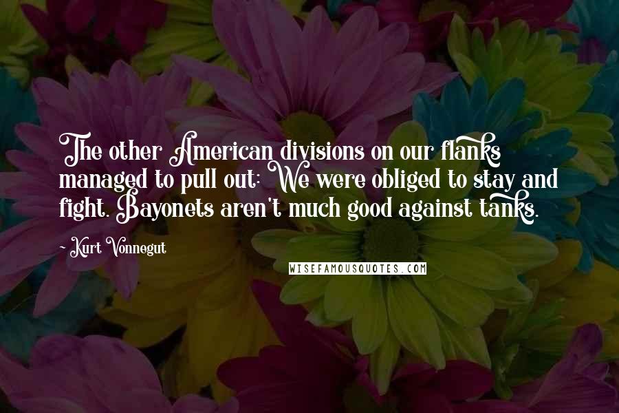 Kurt Vonnegut Quotes: The other American divisions on our flanks managed to pull out: We were obliged to stay and fight. Bayonets aren't much good against tanks.