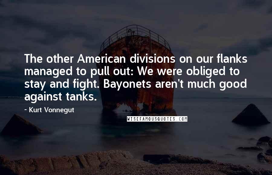 Kurt Vonnegut Quotes: The other American divisions on our flanks managed to pull out: We were obliged to stay and fight. Bayonets aren't much good against tanks.