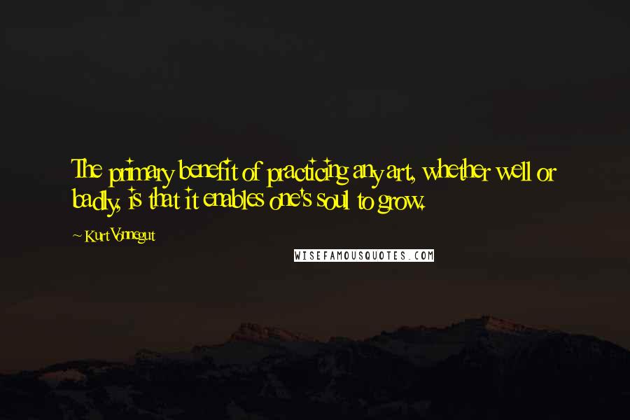 Kurt Vonnegut Quotes: The primary benefit of practicing any art, whether well or badly, is that it enables one's soul to grow.