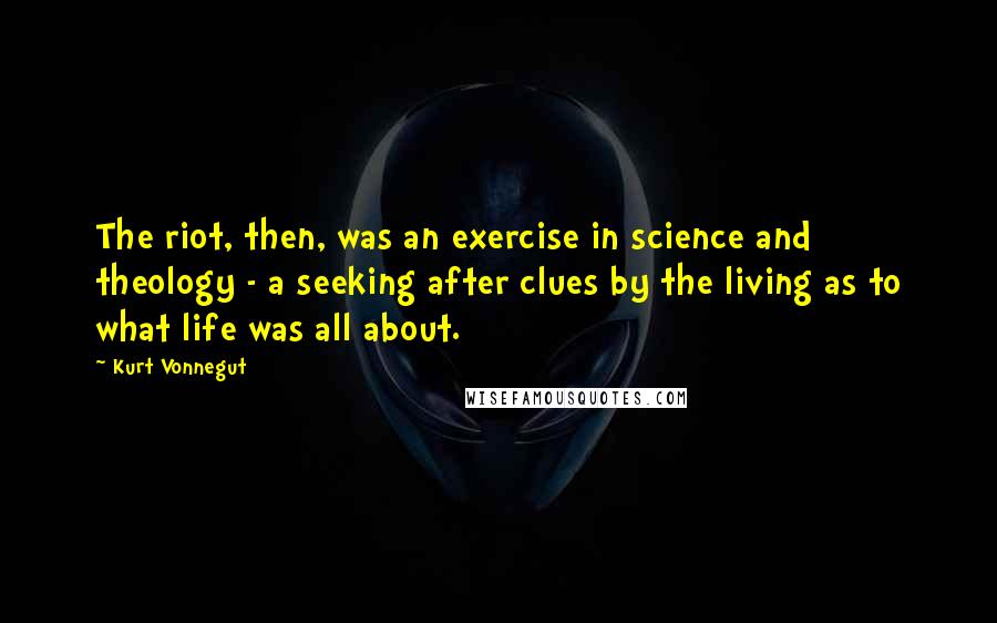 Kurt Vonnegut Quotes: The riot, then, was an exercise in science and theology - a seeking after clues by the living as to what life was all about.