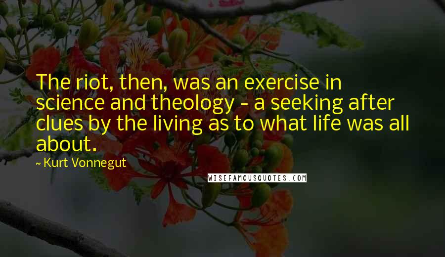 Kurt Vonnegut Quotes: The riot, then, was an exercise in science and theology - a seeking after clues by the living as to what life was all about.