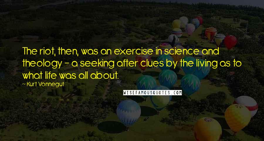 Kurt Vonnegut Quotes: The riot, then, was an exercise in science and theology - a seeking after clues by the living as to what life was all about.