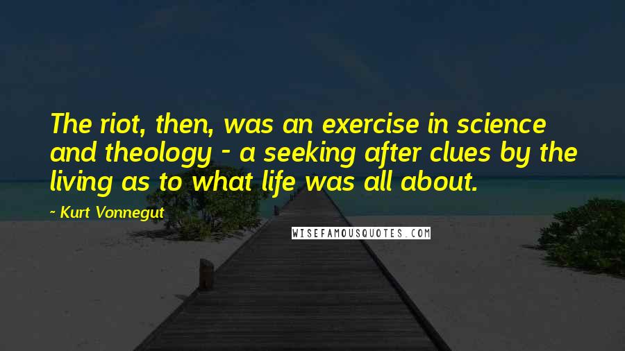 Kurt Vonnegut Quotes: The riot, then, was an exercise in science and theology - a seeking after clues by the living as to what life was all about.