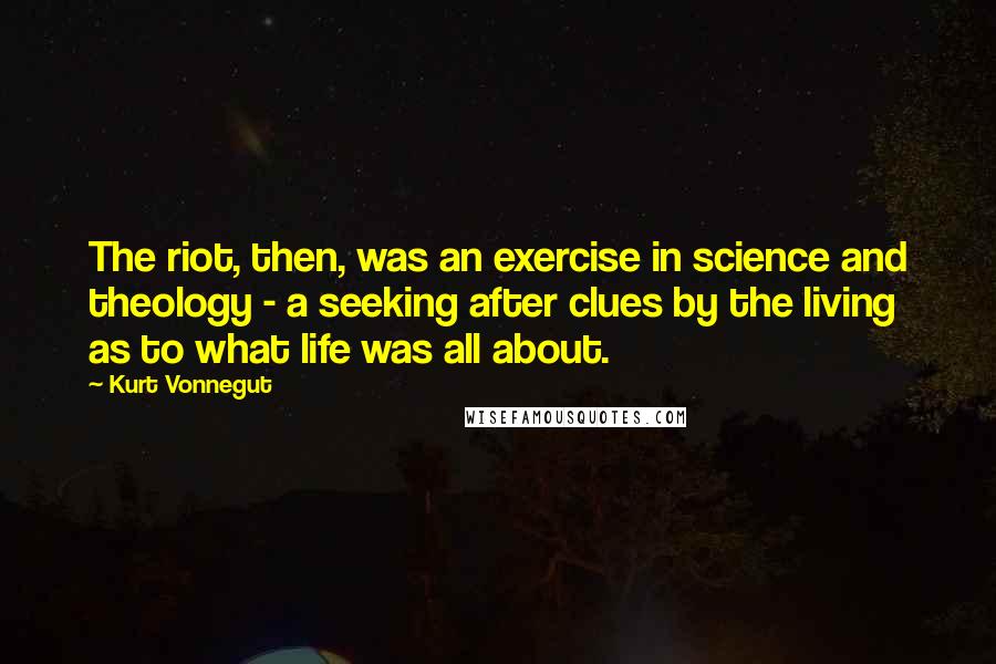 Kurt Vonnegut Quotes: The riot, then, was an exercise in science and theology - a seeking after clues by the living as to what life was all about.