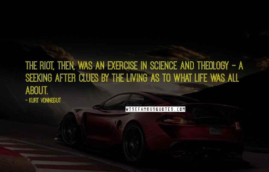 Kurt Vonnegut Quotes: The riot, then, was an exercise in science and theology - a seeking after clues by the living as to what life was all about.