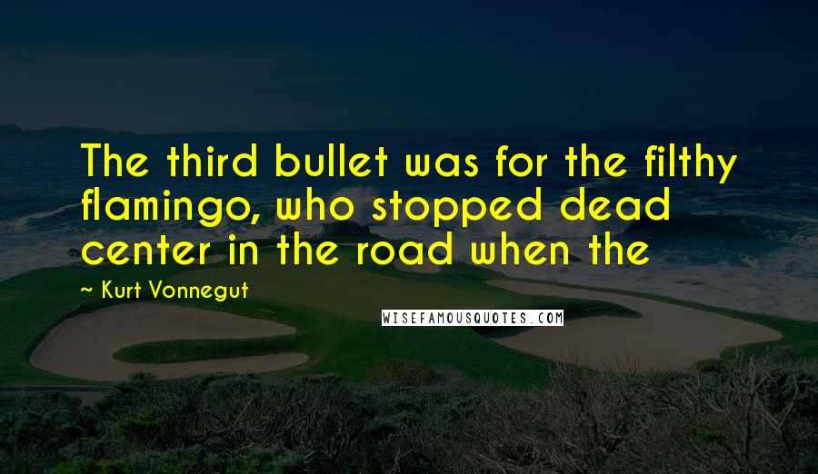 Kurt Vonnegut Quotes: The third bullet was for the filthy flamingo, who stopped dead center in the road when the