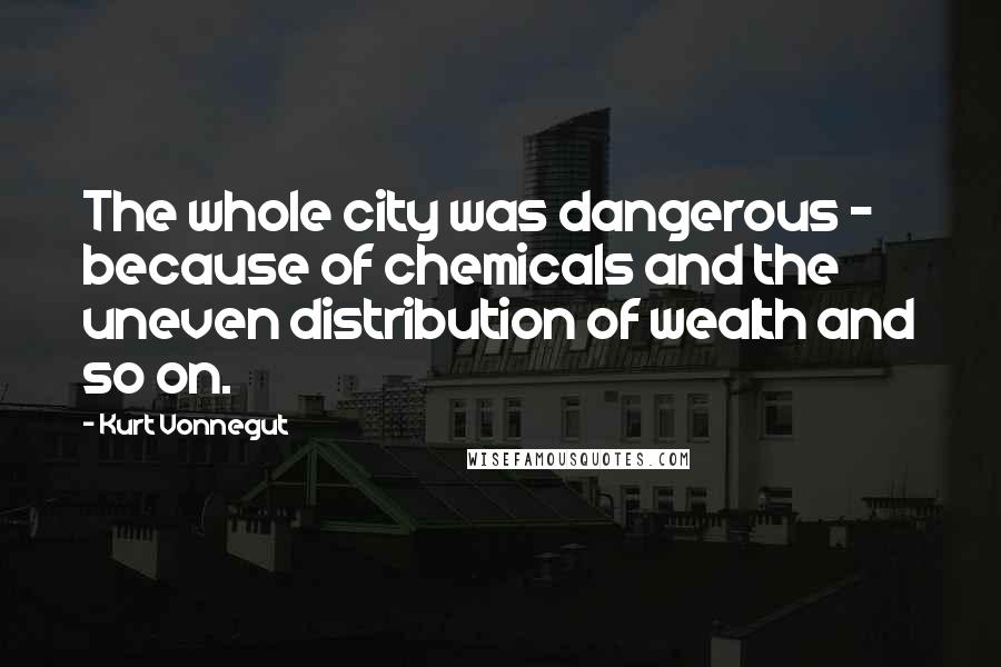 Kurt Vonnegut Quotes: The whole city was dangerous - because of chemicals and the uneven distribution of wealth and so on.