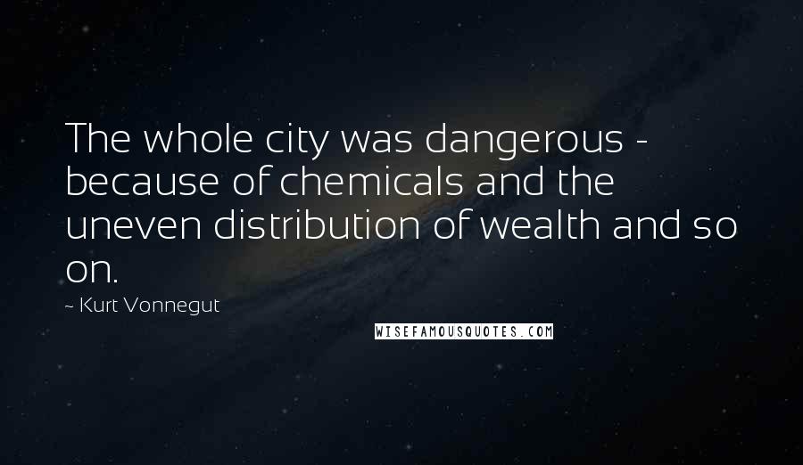 Kurt Vonnegut Quotes: The whole city was dangerous - because of chemicals and the uneven distribution of wealth and so on.