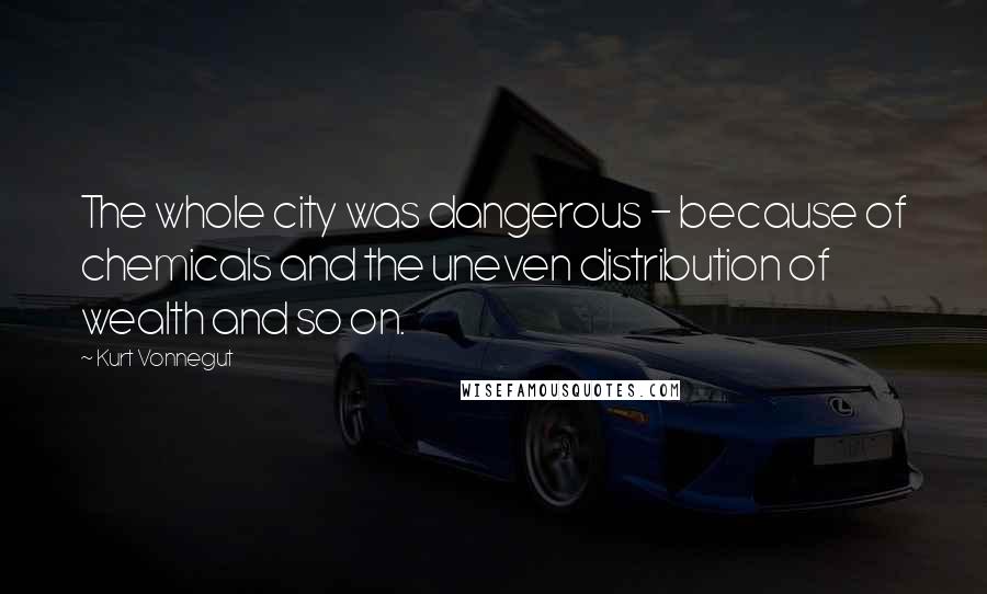 Kurt Vonnegut Quotes: The whole city was dangerous - because of chemicals and the uneven distribution of wealth and so on.