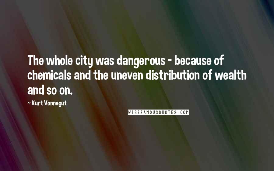 Kurt Vonnegut Quotes: The whole city was dangerous - because of chemicals and the uneven distribution of wealth and so on.