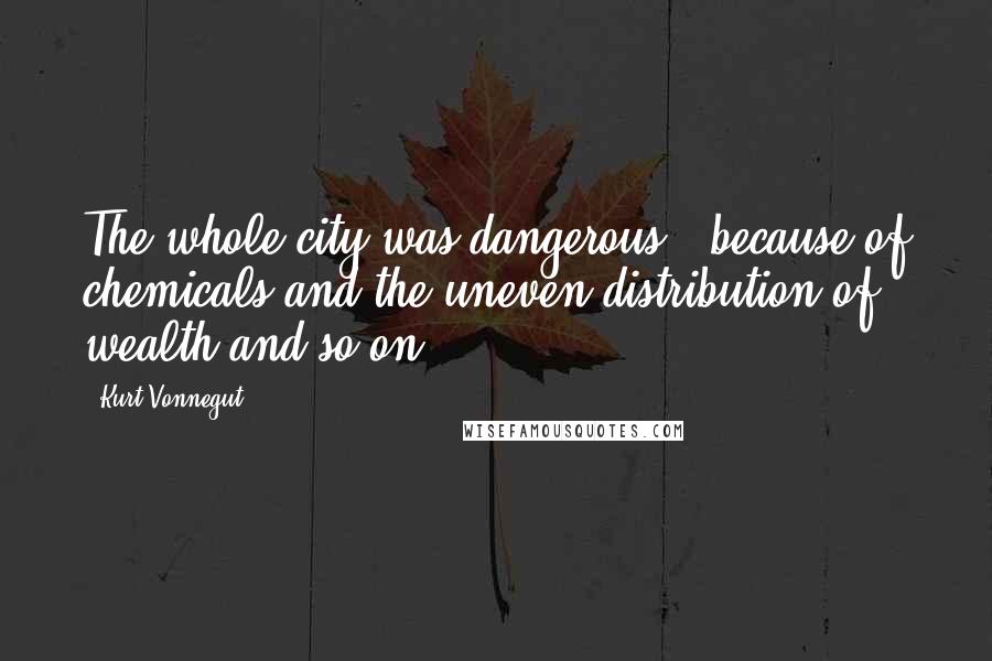 Kurt Vonnegut Quotes: The whole city was dangerous - because of chemicals and the uneven distribution of wealth and so on.