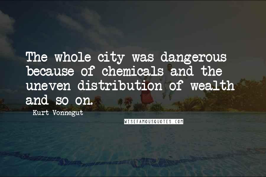 Kurt Vonnegut Quotes: The whole city was dangerous - because of chemicals and the uneven distribution of wealth and so on.