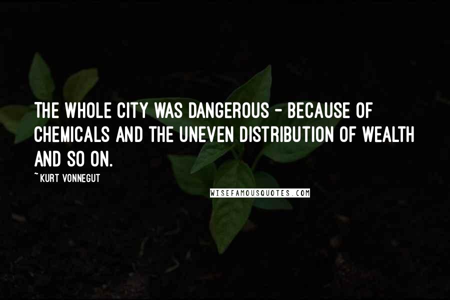 Kurt Vonnegut Quotes: The whole city was dangerous - because of chemicals and the uneven distribution of wealth and so on.