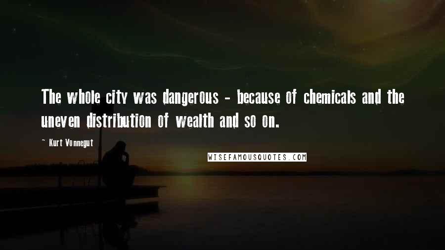 Kurt Vonnegut Quotes: The whole city was dangerous - because of chemicals and the uneven distribution of wealth and so on.