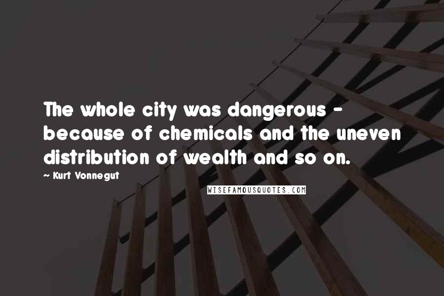 Kurt Vonnegut Quotes: The whole city was dangerous - because of chemicals and the uneven distribution of wealth and so on.