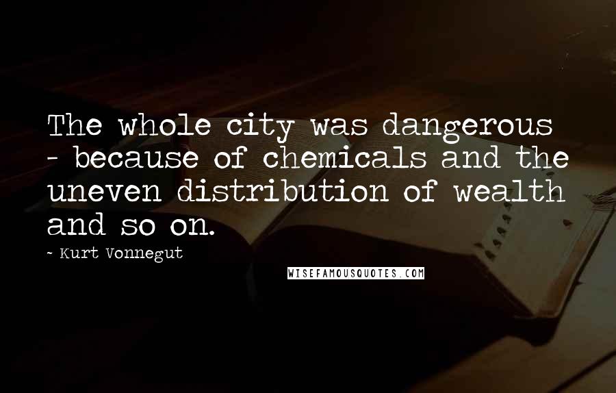 Kurt Vonnegut Quotes: The whole city was dangerous - because of chemicals and the uneven distribution of wealth and so on.