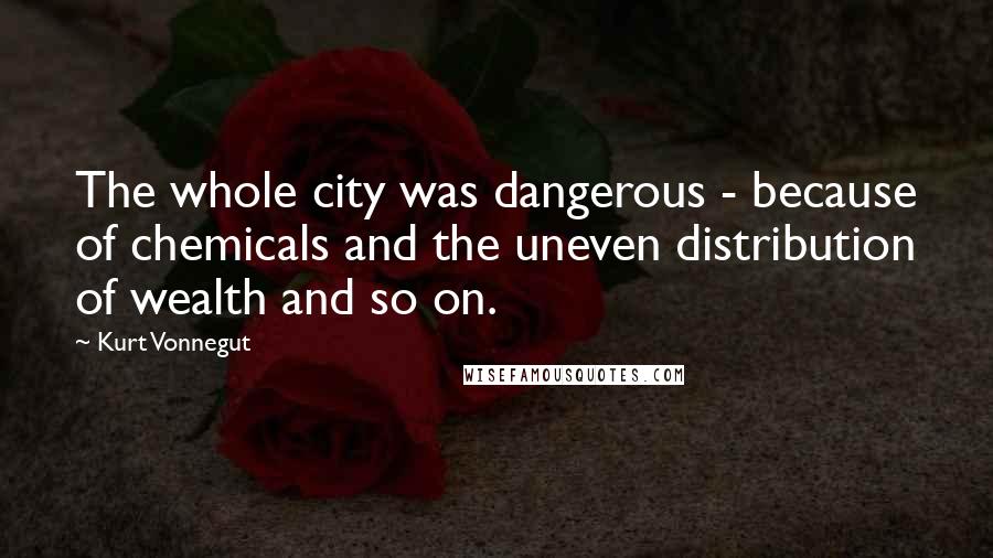 Kurt Vonnegut Quotes: The whole city was dangerous - because of chemicals and the uneven distribution of wealth and so on.