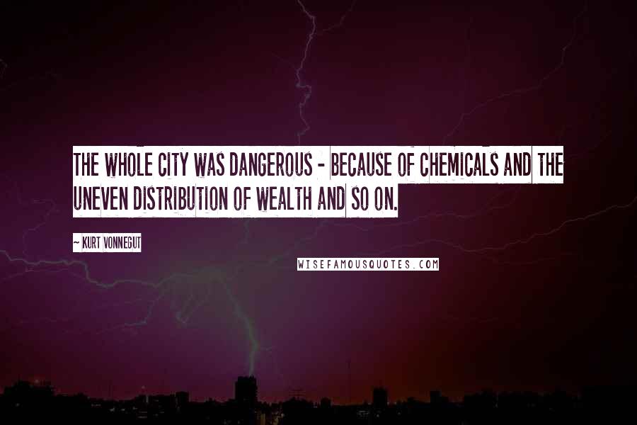 Kurt Vonnegut Quotes: The whole city was dangerous - because of chemicals and the uneven distribution of wealth and so on.