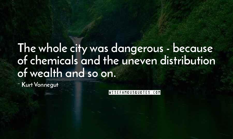 Kurt Vonnegut Quotes: The whole city was dangerous - because of chemicals and the uneven distribution of wealth and so on.