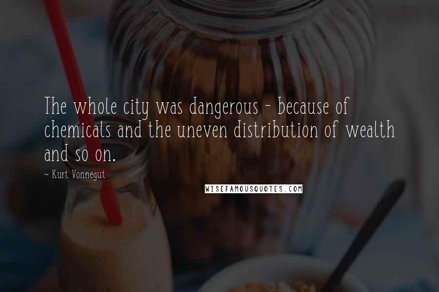 Kurt Vonnegut Quotes: The whole city was dangerous - because of chemicals and the uneven distribution of wealth and so on.