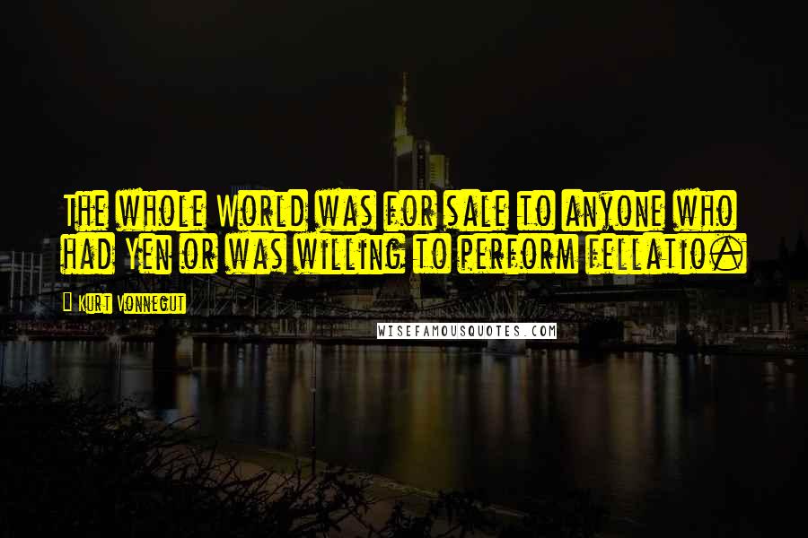 Kurt Vonnegut Quotes: The whole World was for sale to anyone who had Yen or was willing to perform fellatio.