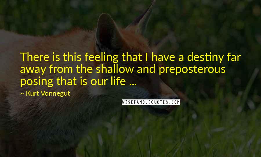 Kurt Vonnegut Quotes: There is this feeling that I have a destiny far away from the shallow and preposterous posing that is our life ...