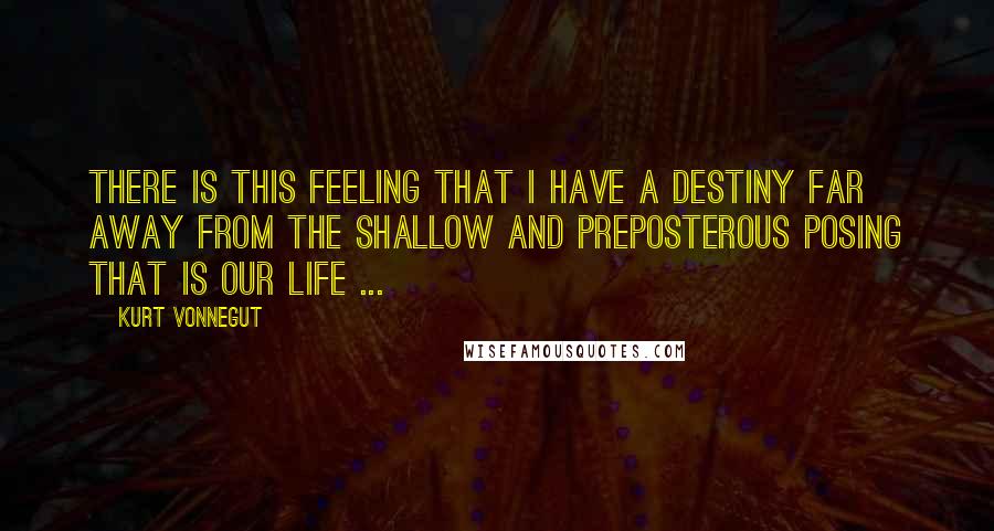 Kurt Vonnegut Quotes: There is this feeling that I have a destiny far away from the shallow and preposterous posing that is our life ...