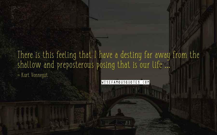 Kurt Vonnegut Quotes: There is this feeling that I have a destiny far away from the shallow and preposterous posing that is our life ...