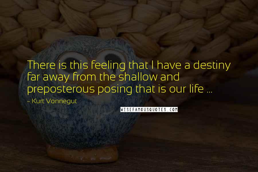 Kurt Vonnegut Quotes: There is this feeling that I have a destiny far away from the shallow and preposterous posing that is our life ...