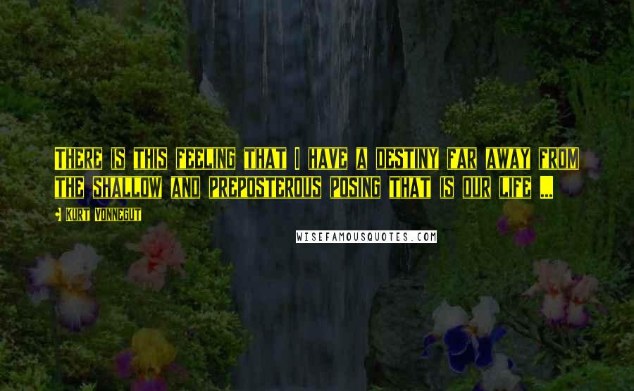 Kurt Vonnegut Quotes: There is this feeling that I have a destiny far away from the shallow and preposterous posing that is our life ...