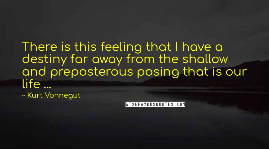 Kurt Vonnegut Quotes: There is this feeling that I have a destiny far away from the shallow and preposterous posing that is our life ...