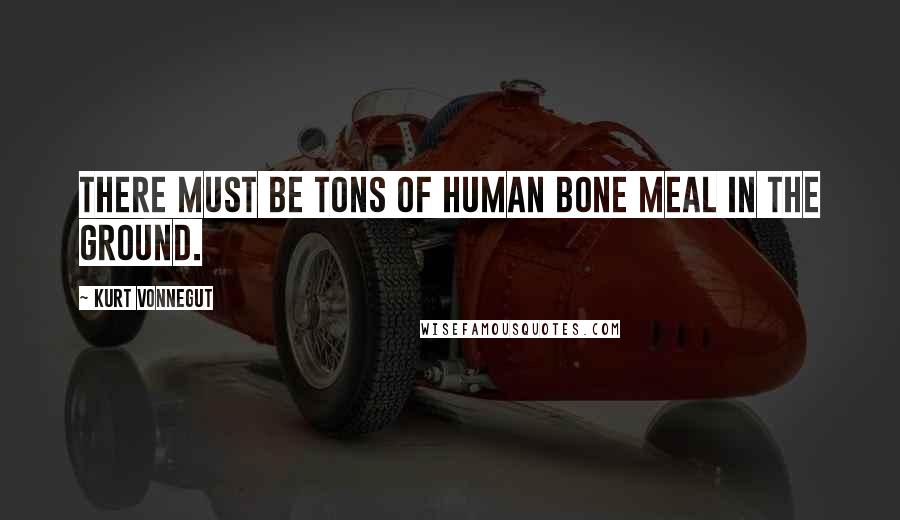 Kurt Vonnegut Quotes: There must be tons of human bone meal in the ground.