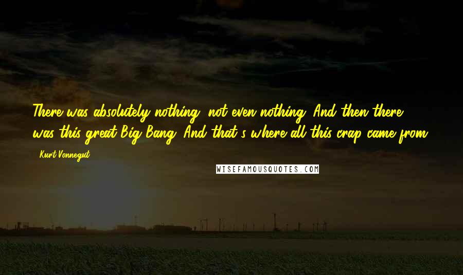 Kurt Vonnegut Quotes: There was absolutely nothing, not even nothing. And then there was this great Big Bang. And that's where all this crap came from.