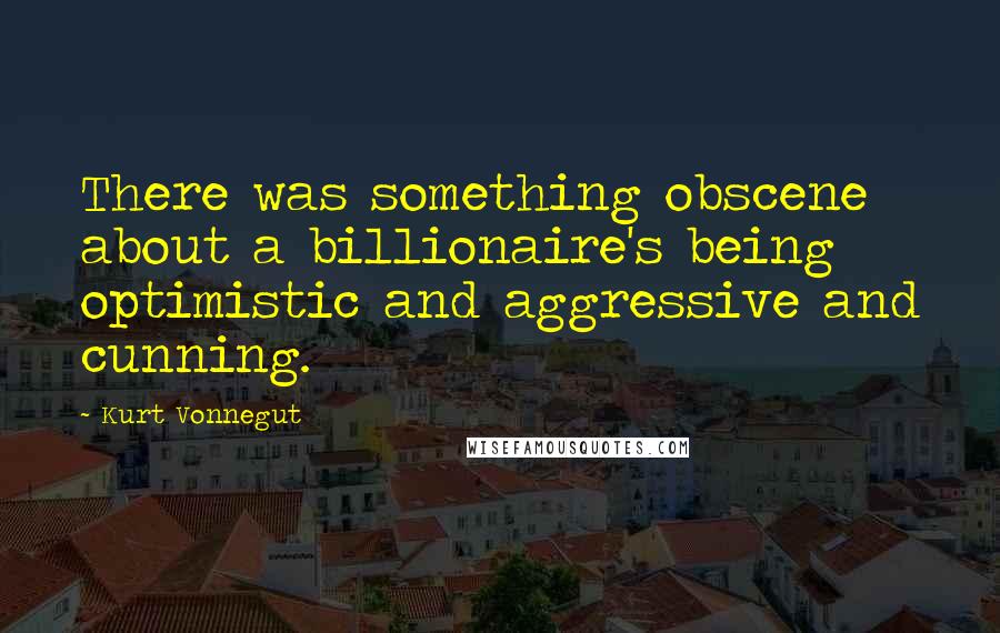 Kurt Vonnegut Quotes: There was something obscene about a billionaire's being optimistic and aggressive and cunning.