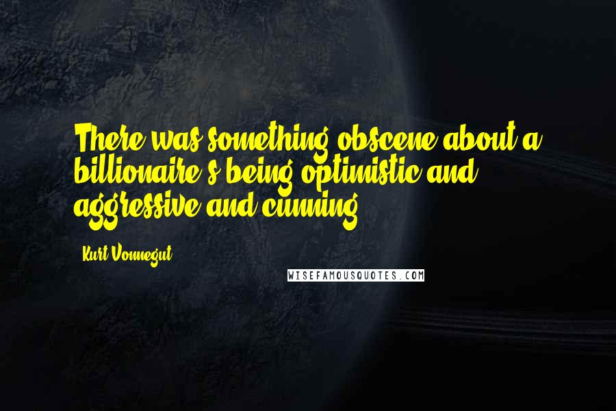 Kurt Vonnegut Quotes: There was something obscene about a billionaire's being optimistic and aggressive and cunning.
