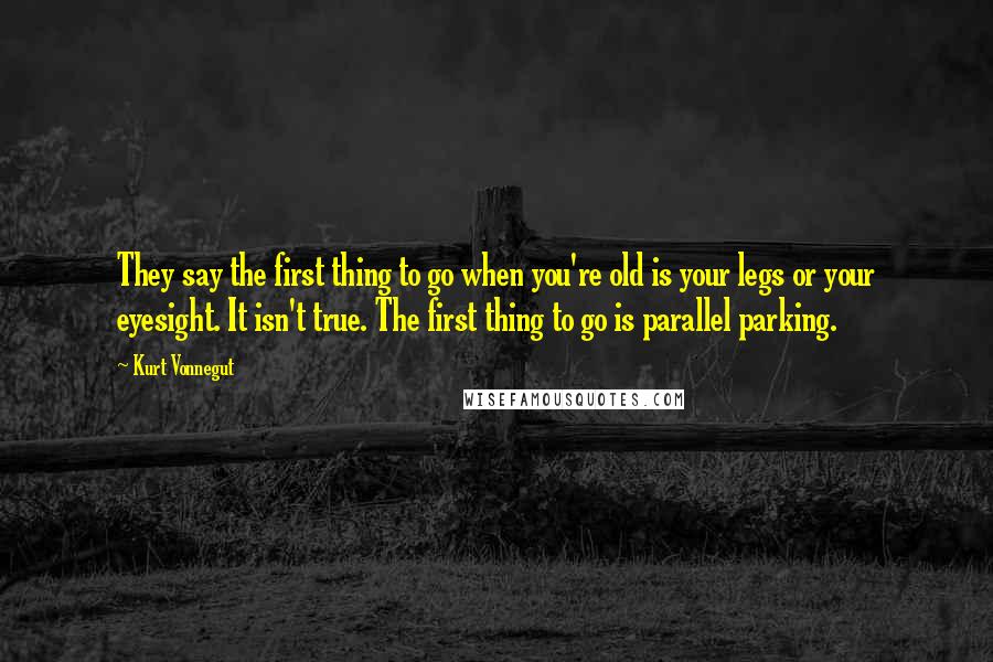 Kurt Vonnegut Quotes: They say the first thing to go when you're old is your legs or your eyesight. It isn't true. The first thing to go is parallel parking.