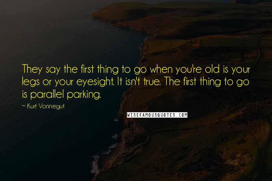 Kurt Vonnegut Quotes: They say the first thing to go when you're old is your legs or your eyesight. It isn't true. The first thing to go is parallel parking.