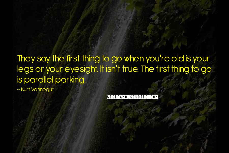 Kurt Vonnegut Quotes: They say the first thing to go when you're old is your legs or your eyesight. It isn't true. The first thing to go is parallel parking.